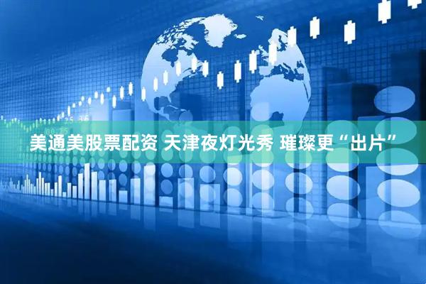 美通美股票配资 天津夜灯光秀&#32;璀璨更“出片”