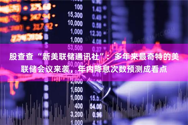 股查查 “新美联储通讯社”：多年来最奇特的美联储会议来袭，年内降息次数预测成看点