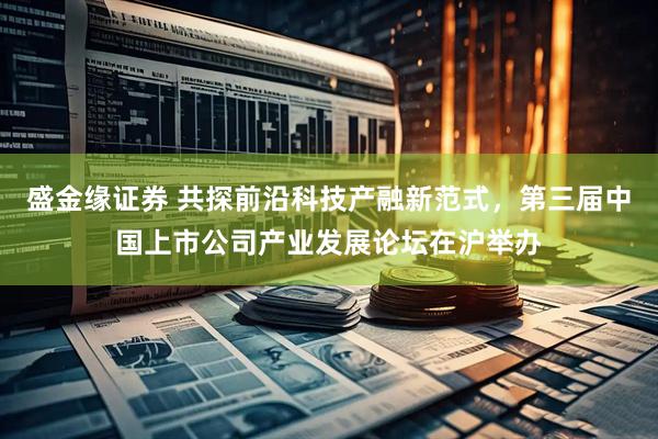 盛金缘证券 共探前沿科技产融新范式，第三届中国上市公司产业发展论坛在沪举办