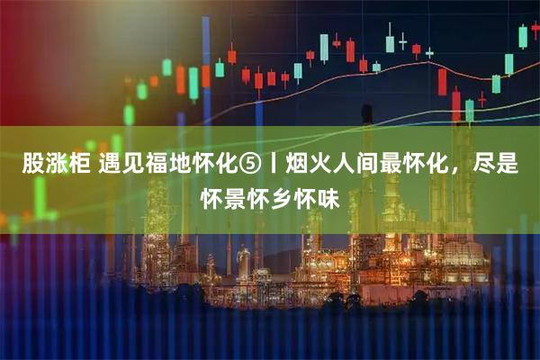 股涨柜 遇见福地怀化⑤丨烟火人间最怀化，尽是怀景怀乡怀味