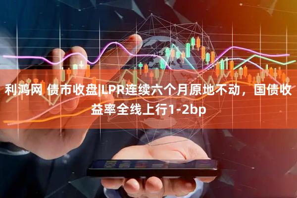 利鸿网 债市收盘|LPR连续六个月原地不动，国债收益率全线上行1-2bp
