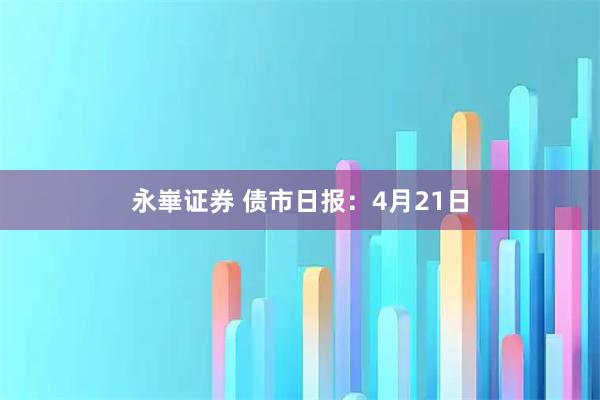 永崋证券 债市日报：4月21日