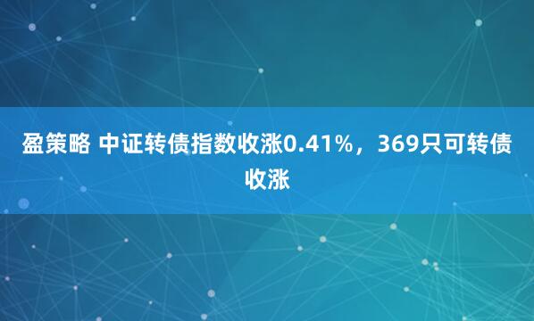 盈策略 中证转债指数收涨0.41%，369只可转债收涨