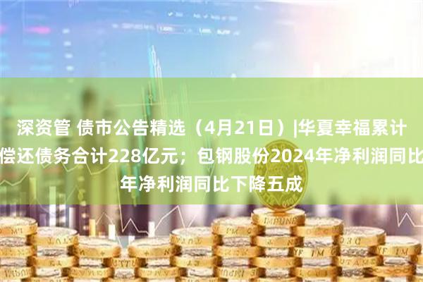 深资管 债市公告精选（4月21日）|华夏幸福累计未能如期偿还债务合计228亿元；包钢股份2024年净利润同比下降五成