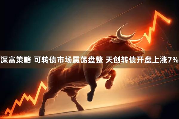 深富策略 可转债市场震荡盘整 天创转债开盘上涨7%