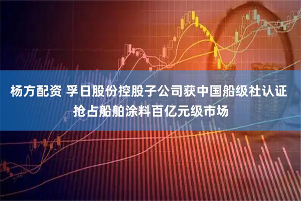 杨方配资 孚日股份控股子公司获中国船级社认证 抢占船舶涂料百亿元级市场