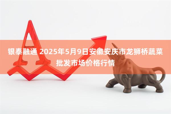 银泰融通 2025年5月9日安徽安庆市龙狮桥蔬菜批发市场价格行情