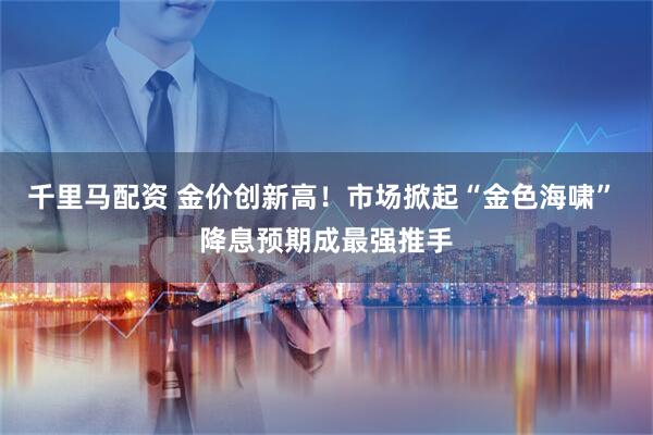 千里马配资 金价创新高！市场掀起“金色海啸” 降息预期成最强推手