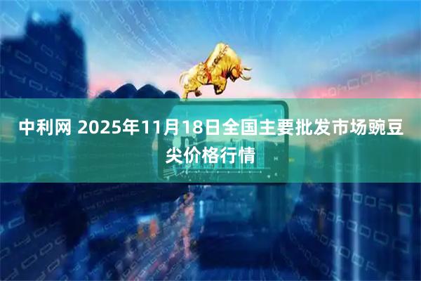 中利网 2025年11月18日全国主要批发市场豌豆尖价格行情