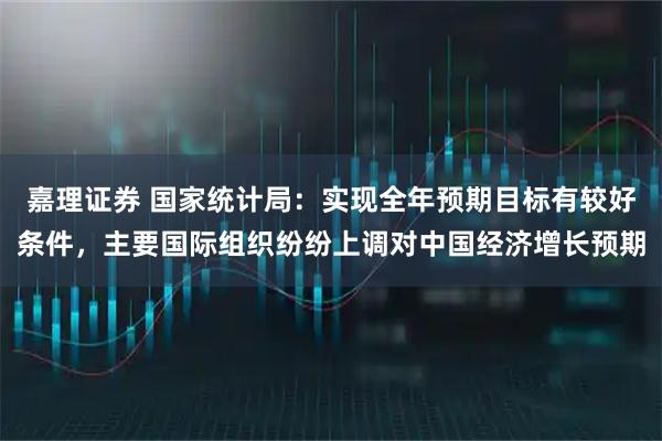 嘉理证券 国家统计局：实现全年预期目标有较好条件，主要国际组织纷纷上调对中国经济增长预期