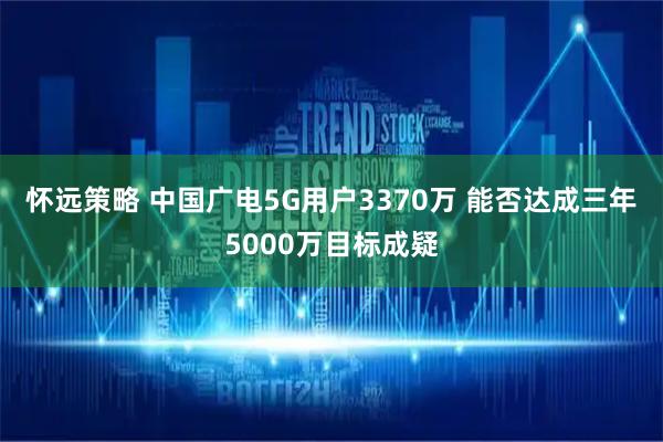 怀远策略 中国广电5G用户3370万 能否达成三年5000万目标成疑