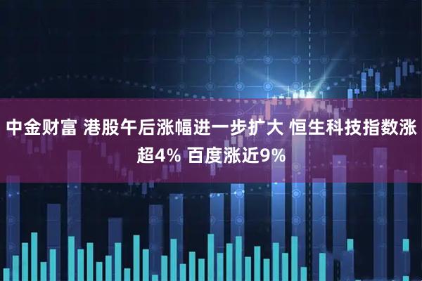 中金财富 港股午后涨幅进一步扩大 恒生科技指数涨超4% 百度涨近9%