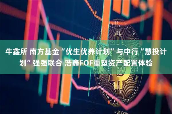 牛鑫所 南方基金“优生优养计划”与中行“慧投计划”强强联合 浩鑫FOF重塑资产配置体验