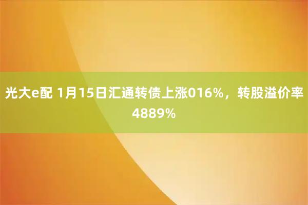 光大e配 1月15日汇通转债上涨016%，转股溢价率4889%