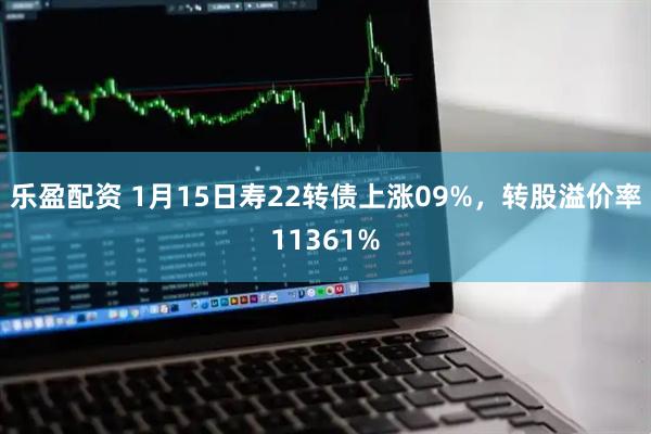 乐盈配资 1月15日寿22转债上涨09%，转股溢价率11361%