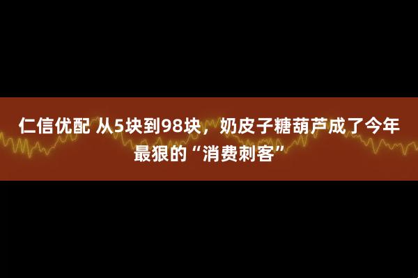 仁信优配 从5块到98块，奶皮子糖葫芦成了今年最狠的“消费刺客”