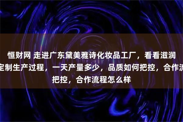 恒财网 走进广东黛美雅诗化妆品工厂，看看滋润保湿套盒定制生产过程，一天产量多少，品质如何把控，合作流程怎么样