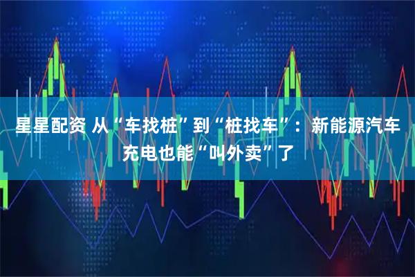 星星配资 从“车找桩”到“桩找车”：新能源汽车充电也能“叫外卖”了